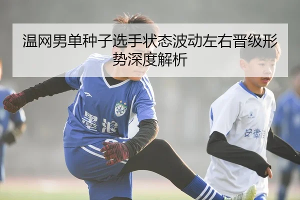 温网男单种子选手状态波动左右晋级形势深度解析